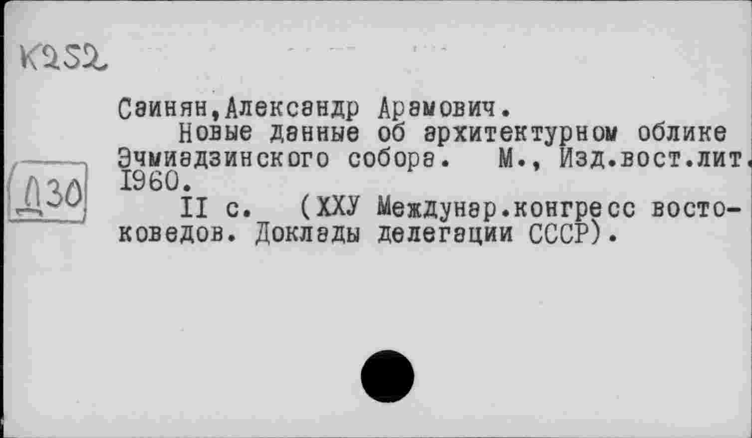 ﻿KÜSZ
(дзо
Саинян,Александр Арамович.
Новые данные об архитектурном облике Эчмиэдзинского собора. М., Изд.вост.лит I960.
II с. (ХХУ Междунэр.конгресс востоковедов. Доклады делегации СССР).